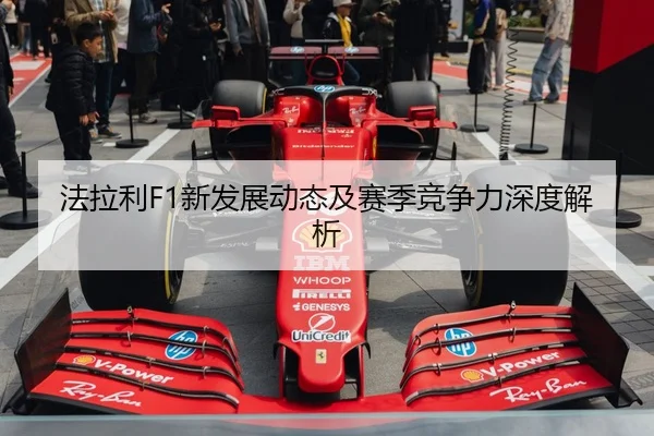 法拉利F1新发展动态及赛季竞争力深度解析